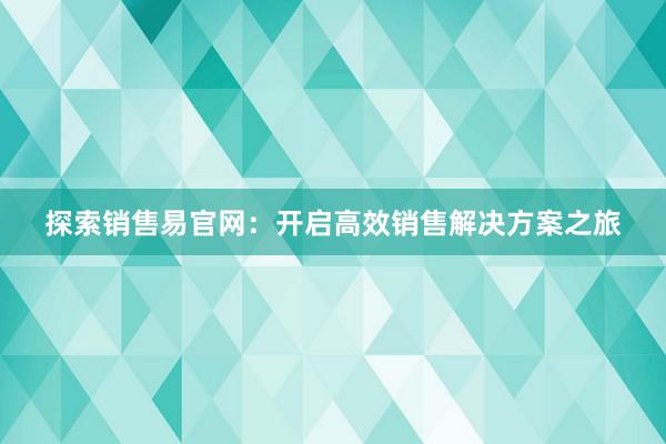 探索销售易官网：开启高效销售解决方案之旅